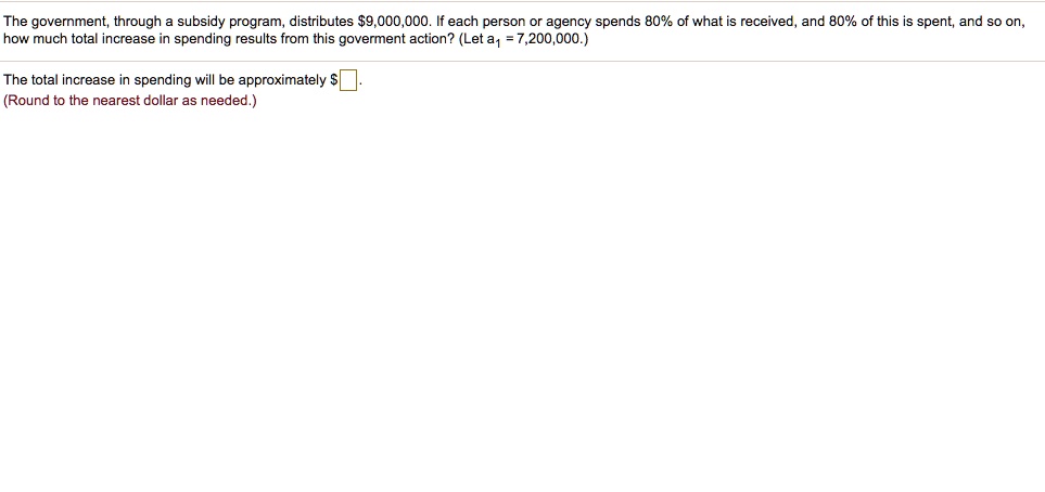 The government, through a subsidy program, distributes 9,000,000. If each person or agency spends 80% of what is received, and 80% of this is spent, and so on, how much total increase in spending results from this goverment action? (Let a1 = 7,200,000.)

The total increase in spending will be approximately.