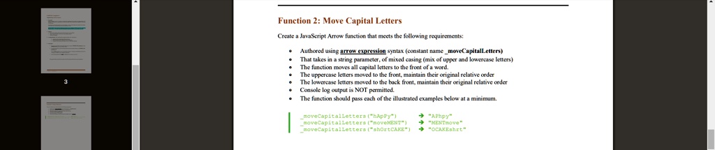 Function 2: Move Capital Letters
Create a JavaScript Arrow function that meets the following requirements:
• Authored using arrow expression syntax (constant name moveCapitalLetters)
• That takes in a string parameter, of mixed casing (mix of upper and lowercase letters)
• The function moves all capital letters to the front of a word.
• The uppercase letters moved to the front, maintain their original relative order
• The lowercase letters moved to the back front, maintain their original relative order
• Console log output is NOT permitted.
• The function should pass each of the illustrated examples below at a minimum.
moveCapitalLetters("happy") ? "APhpy"
moveCapitalLetters("noveMENT") ? "MENTmove"
moveCapitalLetters("shortCAKE") ? "OCAKEshrt"