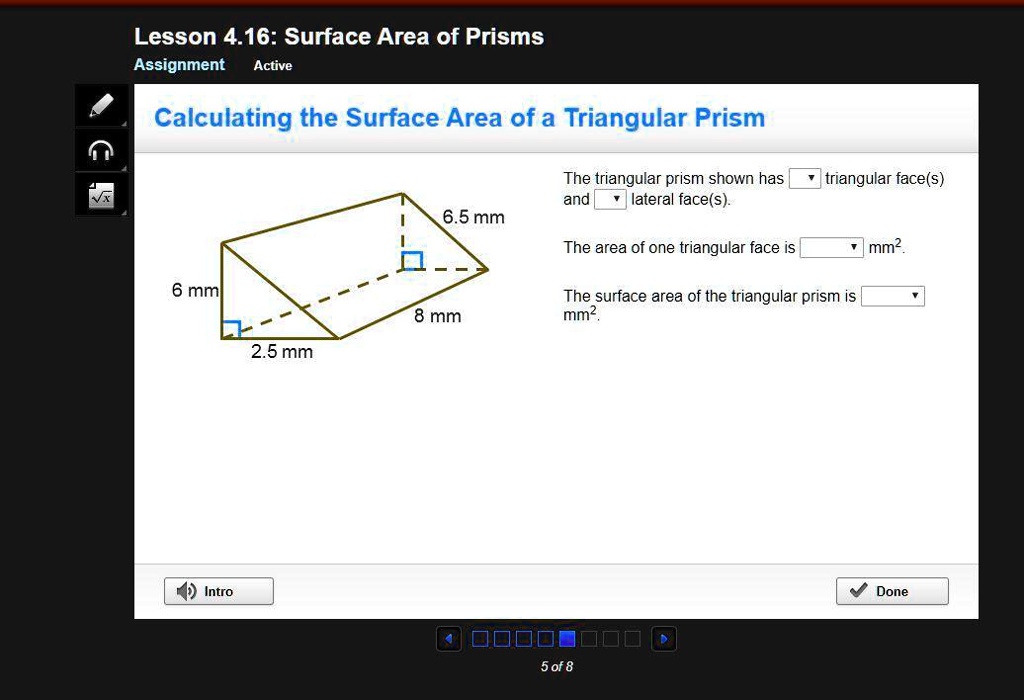 Lesson 4.16: Surface Area of Prisms
Assignment Active
Calculating the Surface Area of a Triangular Prism
6 mm
6.5 mm
8 mm
2.5 mm
The triangular prism shown has triangular face(s) and lateral face(s).
The area of one triangular face is mm².
The surface area of the triangular prism is mm².