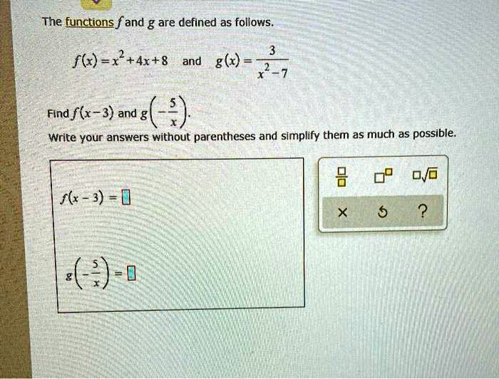 The functions f and g are defined as follows.
f(x) = x^2 + 4x + 8 and g(x) = 3 / (x^2 - 7)
Find f(x - 3) and g(-5/x).
Write your answers without parentheses and simplify them as much as possible.
f(x - 3) =
g(-5/x) =