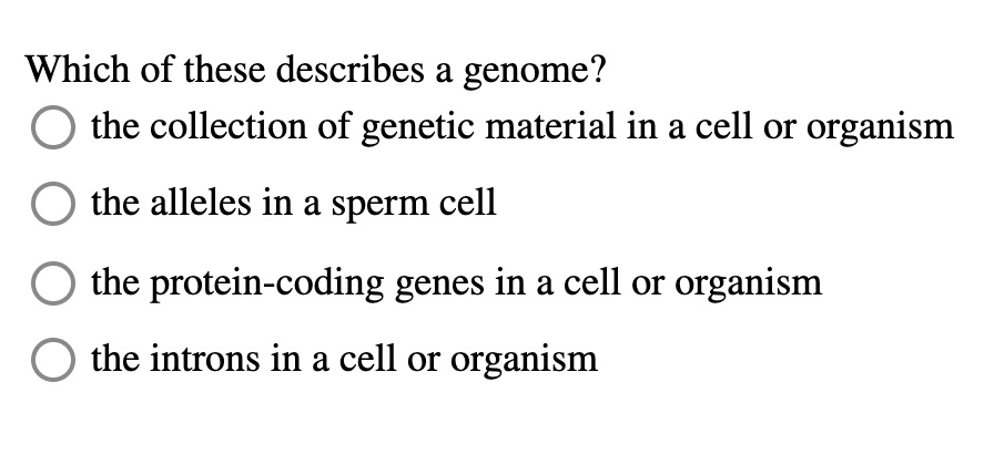 Which of these describes a genome?
the collection of genetic material in a cell or organism
the alleles in a sperm cell
the protein-coding genes in a cell or organism
the introns in a cell or organism