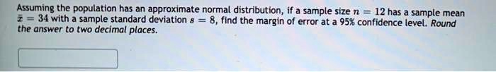 Assuming the population has an approximate normal distribution, if a sample size n = 12 has a sample mean x? = 34 with a sample standard deviation s = 8, find the margin of error at a 95% confidence level. Round the answer to two decimal places.