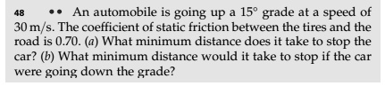 An automobile is going up a 15° grade at a speed of 30 m/s. The coefficient of static friction between the tires and the road is 0.70. (a) What minimum distance does it take to stop the car? (b) What minimum distance would it take to stop if the car were going down the grade?