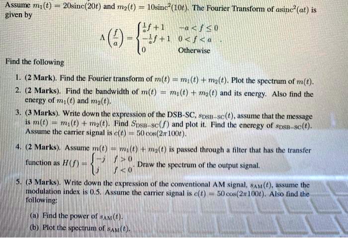 Assume m1(t) = 20sinc(20t) and m2(t) = 10sinc^2(10t). The Fourier Transform of asinc^2(at) is given by ?(f/a) =  1/a f + 1, -a < f ? 0; -1/a f + 1, 0 < f < a; 0, Otherwise. 
Find the following
1. (2 Mark). Find the Fourier transform of m(t) = m1(t) + m2(t). Plot the spectrum of m(t).
2. (2 Marks). Find the bandwidth of m(t) = m1(t) + m2(t) and its energy. Also find the energy of m1(t) and m2(t).
3. (3 Marks). Write down the expression of the DSB-SC, sDSB-SC(t), assume that the message is m(t) = m1(t) + m2(t). Find SDSB-SC(f) and plot it. Find the energy of sDSB-SC(t). Assume the carrier signal is c(t) = 50 cos(2??100t).
4. (2 Marks). Assume m(t) = m1(t) + m2(t) is passed through a filter that has the transfer function as H(f) =  -j, f > 0; j, f < 0. Draw the spectrum of the output signal.
5. (3 Marks). Write down the expression of the conventional AM signal, sAM(t), assume the modulation index is 0.5. Assume the carrier signal is c(t) = 50 cos(2??100t). Also find the following:
(a) Find the power of sAM(t).
(b) Plot the spectrum of sAM(t).