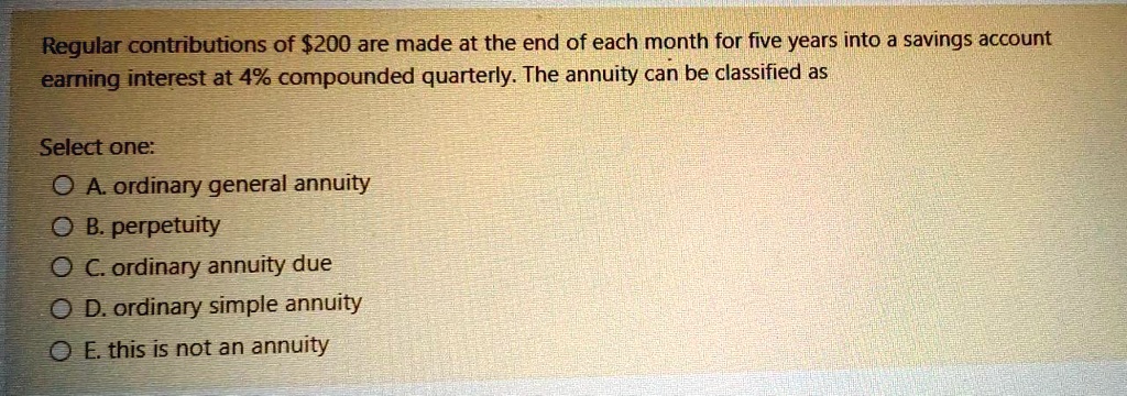 Regular contributions of 200 are made at the end of each month for five years into a savings account earning interest at 4% compounded quarterly. The annuity can be classified as

Select one:
A. ordinary general annuity
B. perpetuity
C. ordinary annuity due
D. ordinary simple annuity
E. this is not an annuity