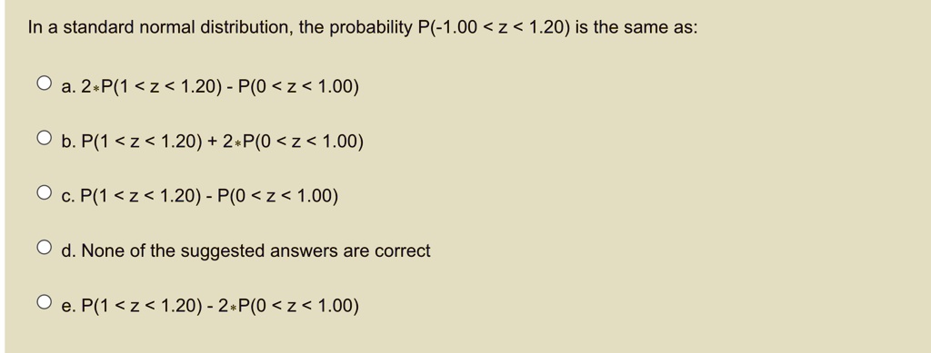 In a standard normal distribution, the probability P(-1.00 < z < 1.20) is the same as:
a. 2*P(1 < z < 1.20) - P(0 < z < 1.00)
b. P(1 < z < 1.20) + 2*P(0 < z < 1.00)
c. P(1 < z < 1.20) - P(0 < z < 1.00)
d. None of the suggested answers are correct
e. P(1 < z < 1.20) - 2*P(0 < z < 1.00)