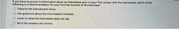 If you have no access to information about an interviewee prior to your first contact with the interviewee, which of the
following is a recommendation for your first few minutes of the interview?
Observe the interviewee's dress.
Ask questions about the interviewee's interests.
Listen to what the interviewee does not say.
All of the answers are correct.