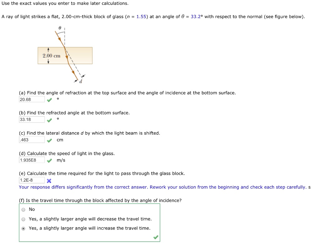 Use the exact values you enter to make later calculations.

A ray of light strikes a flat, 2.00-cm-thick block of glass (n = 1.55) at an angle of ? = 33.2° with respect to the normal (see figure below).

2.00 cm

(a) Find the angle of refraction at the top surface and the angle of incidence at the bottom surface.
20.68 °

(b) Find the refracted angle at the bottom surface.
33.18 °

(c) Find the lateral distance d by which the light beam is shifted.
.463 cm

(d) Calculate the speed of light in the glass.
1.935E8 m/s

(e) Calculate the time required for the light to pass through the glass block.
1.2E-8

(f) Is the travel time through the block affected by the angle of incidence?
No
Yes, a slightly larger angle will decrease the travel time.
Yes, a slightly larger angle will increase the travel time.