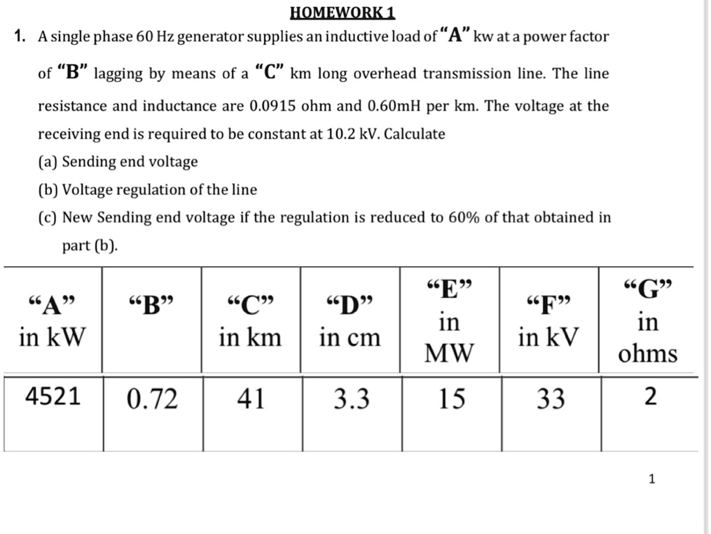 HOMEWORK 1
1. A single phase 60 Hz generator supplies an inductive load of “A” kw at a power factor
of "B" lagging by means of a "C" km long overhead transmission line. The line
resistance and inductance are 0.0915 ohm and 0.60mH per km. The voltage at the
receiving end is required to be constant at 10.2 kV. Calculate
(a) Sending end voltage
(b) Voltage regulation of the line
(c) New Sending end voltage if the regulation is reduced to 60% of that obtained in
part (b).
"A"
"B"
"C"
"D"
"E"
"F"
"G"
in kW
in km
in cm
in MW
in kV
in ohms
4521
0.72
41
3.3
15
33
2
1