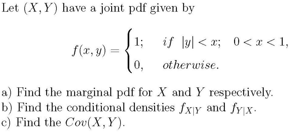 Let (X,Y) have a joint pdf given by

f(x,y) = 
1; if |y| < x; 0 < x < 1,
0, otherwise.

a) Find the marginal pdf for X and Y respectively.
b) Find the conditional densities fX|Y and fY|X.
c) Find the Cov(X,Y).