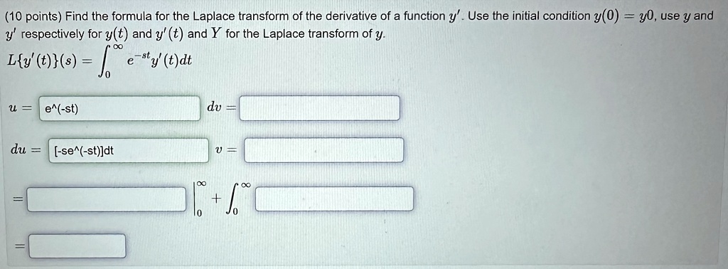 (10 points) Find the formula for the Laplace transform of the derivative of a function y'. Use the initial condition y(0) = y0, use y and y' respectively for y(t) and y'(t) and Y for the Laplace transform of y.
L{y'(t)}(s) = ∫0^∞ e^-sty'(t)dt
u = e^-st
dv =
du = [-se^-st]dt
v =
=
= 