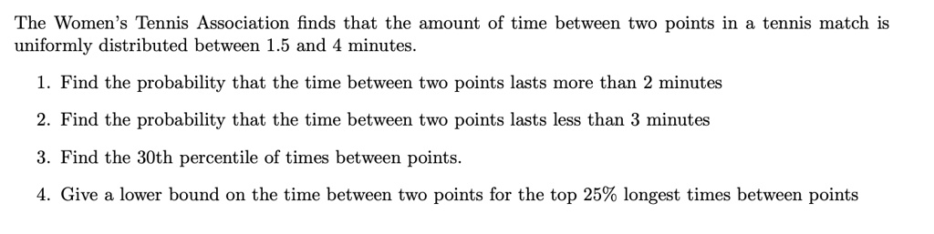 The Women's Tennis Association finds that the amount of time between two points in a tennis match is uniformly distributed between 1.5 and 4 minutes.

1. Find the probability that the time between two points lasts more than 2 minutes

2. Find the probability that the time between two points lasts less than 3 minutes

3. Find the 30th percentile of times between points.

4. Give a lower bound on the time between two points for the top 25% longest times between points