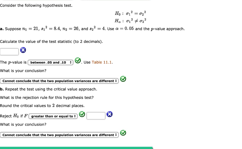 Consider the following hypothesis test.
H0 : ?1² = ?2²
Ha : ?1² ? ?2²
a. Suppose n1 = 21, s1² = 8.4, n2 = 26, and s2² = 4. Use ? = 0.05 and the p-value approach.
Calculate the value of the test statistic (to 2 decimals).
The p-value is between .05 and .10 . Use Table 11.1.
What is your conclusion?
Cannot conclude that the two population variances are different
b. Repeat the test using the critical value approach.
What is the rejection rule for this hypothesis test?
Round the critical values to 2 decimal places.
Reject H0 if F greater than or equal to
What is your conclusion?
Cannot conclude that the two population variances are different