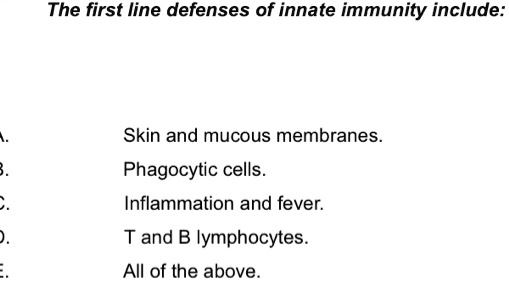 The first line defenses of innate immunity include:
A. Skin and mucous membranes.
B. Phagocytic cells.
C. Inflammation and fever.
D. T and B lymphocytes.
E. All of the above.