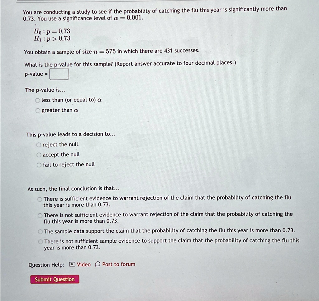 You are conducting a study to see if the probability of catching the flu this year is significantly more than
0.73. You use a significance level of a = 0.001.
H0: p = 0.73
H1: p > 0.73
You obtain a sample of size n = 575 in which there are 431 successes.
What is the p-value for this sample? (Report answer accurate to four decimal places.)
p-value =
The p-value is...
less than (or equal to) a
greater than a
This p-value leads to a decision to...
reject the null
accept the null
fail to reject the null
As such, the final conclusion is that...
There is sufficient evidence to warrant rejection of the claim that the probability of catching the flu
this year is more than 0.73.
There is not sufficient evidence to warrant rejection of the claim that the probability of catching the
flu this year is more than 0.73.
The sample data support the claim that the probability of catching the flu this year is more than 0.73.
There is not sufficient sample evidence to support the claim that the probability of catching the flu this
year is more than 0.73.
Question Help: Video Post to forum
Submit Question