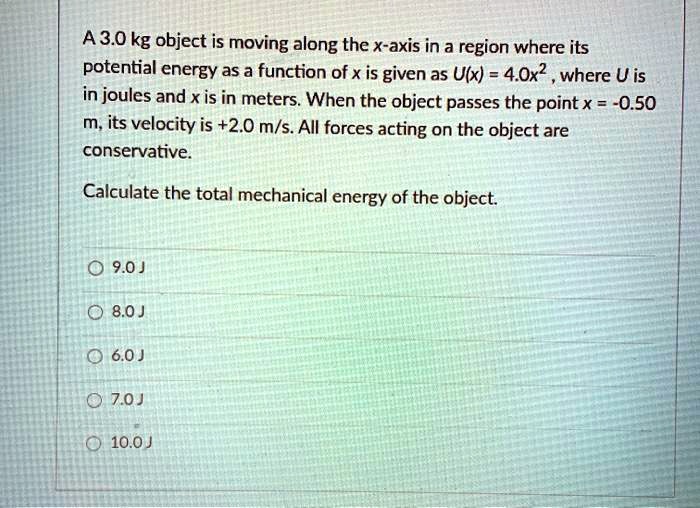 A 3.0 kg object is moving along the x-axis in a region where its potential energy as a function of x is given as U(x) = 4.0x^2 , where U is in joules and x is in meters. When the object passes the point x = -0.50 m, its velocity is +2.0 m/s. All forces acting on the object are conservative.

Calculate the total mechanical energy of the object.

9.0 J
8.0 J
6.0 J
7.0 J
10.0 J