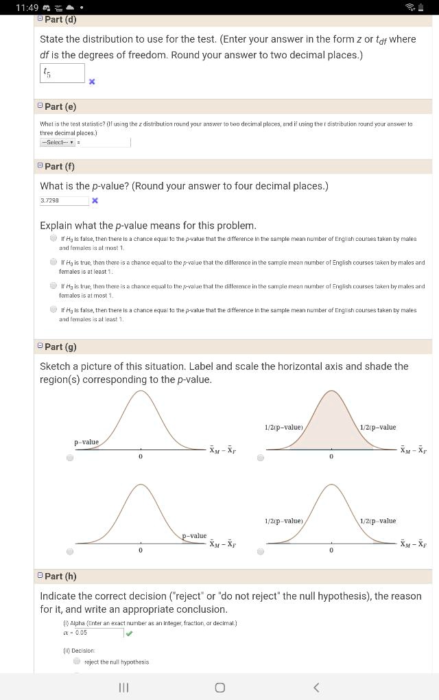 Part (d)
State the distribution to use for the test. (Enter your answer in the form z or tdf where df is the degrees of freedom. Round your answer to two decimal places.)
t5
Part (e)
What is the test statistic? (If using the z distribution round your answer to two decimal places, and if using the t distribution round your answer to three decimal places.)
Part (f)
What is the p-value? (Round your answer to four decimal places.)
3.7298
Explain what the p-value means for this problem.
If H0 is false, then there is a chance equal to the p-value that the difference in the sample mean number of English courses taken by males and females is at most 1.
If H0 is true, then there is a chance equal to the p-value that the difference in the sample mean number of English courses taken by males and females is at least 1.
If H0 is true, then there is a chance equal to the p-value that the difference in the sample mean number of English courses taken by males and females is at most 1.
If H0 is false, then there is a chance equal to the p-value that the difference in the sample mean number of English courses taken by males and females is at least 1.
Part (g)
Sketch a picture of this situation. Label and scale the horizontal axis and shade the region(s) corresponding to the p-value.
p-value
0 xM - xF
1/2(p-value) 1/2(p-value)
0 xM - xF
p-value
0 xM - xF
1/2(p-value) 1/2(p-value)
0 xM - xF
Part (h)
Indicate the correct decision ("reject" or "do not reject" the null hypothesis), the reason for it, and write an appropriate conclusion.
(i) Alpha (Enter an exact number as an integer, fraction, or decimal.)
alpha = 0.05
(ii) Decision:
reject the null hypothesis