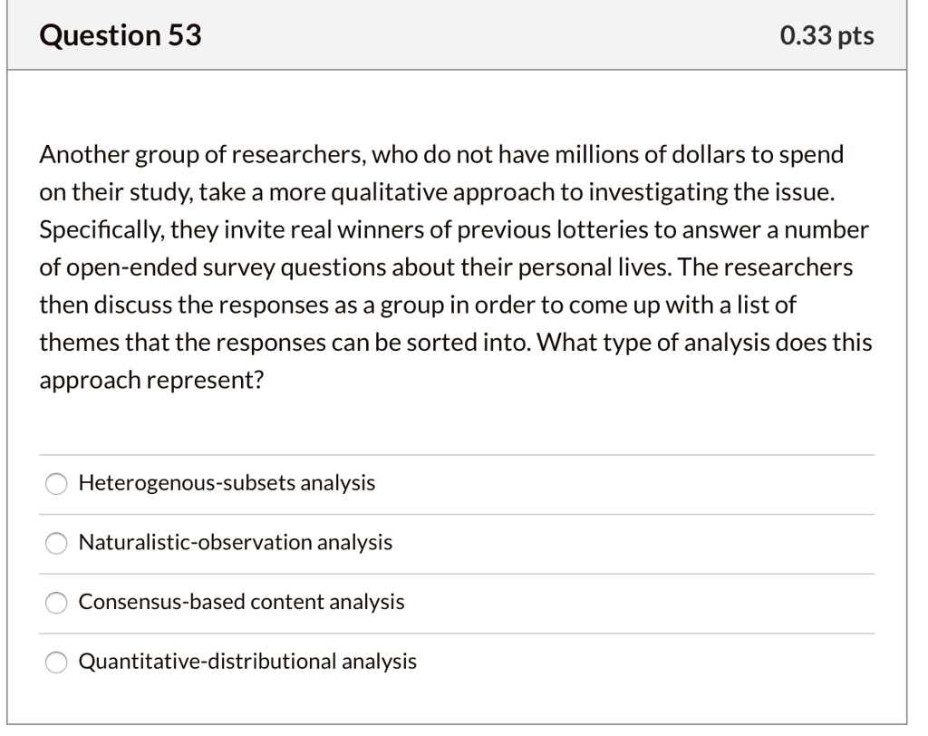 Question 53
0.33 pts
Another group of researchers, who do not have millions of dollars to spend
on their study, take a more qualitative approach to investigating the issue.
Specifically, they invite real winners of previous lotteries to answer a number
of open-ended survey questions about their personal lives. The researchers
then discuss the responses as a group in order to come up with a list of
themes that the responses can be sorted into. What type of analysis does this
approach represent?
- Heterogenous-subsets analysis
- Naturalistic-observation analysis
- Consensus-based content analysis
- Quantitative-distributional analysis