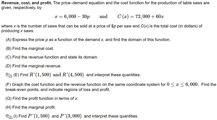 Revenue, cost, and profit. The price–demand equation and the cost function for the production of table saws are given, respectively, by
x = 6,000 - 30p and C(x) = 72,000 + 60x
where x is the number of saws that can be sold at a price of p per saw and C(x) is the total cost (in dollars) of producing x saws.
(A) Express the price p as a function of the demand x, and find the domain of this function.
(B) Find the marginal cost.
(C) Find the revenue function and state its domain.
(D) Find the marginal revenue.
(E) Find R'(1,500) and R'(4,500) and interpret these quantities.
(F) Graph the cost function and the revenue function on the same coordinate system for 0 ? x ? 6,000. Find the break-even points, and indicate regions of loss and profit.
(G) Find the profit function in terms of x.
(H) Find the marginal profit.
(I) Find P'(1,500) and P'(3,000) and interpret these quantities.