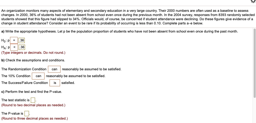 An organization monitors many aspects of elementary and secondary education in a very large country. Their 2000 numbers are often used as a baseline to assess changes. In 2000, 36% of students had not been absent from school even once during the previous month. In the 2004 survey, responses from 8393 randomly selected students showed that this figure had slipped to 34%. Officials would, of course, be concerned if student attendance were declining. Do these figures give evidence of a change in student attendance? Consider an event to be rare if its probability of occurring is less than 0.10. Complete parts a–e below.

a) Write the appropriate hypotheses. Let p be the population proportion of students who have not been absent from school even once during the past month.
H0: p = .36
HA: p < .36
(Type integers or decimals. Do not round.)

b) Check the assumptions and conditions.
The Randomization Condition can reasonably be assumed to be satisfied.
The 10% Condition can reasonably be assumed to be satisfied.
The Success/Failure Condition is satisfied.

c) Perform the test and find the P-value.
The test statistic is .
(Round to two decimal places as needed.)
The P-value is .
(Round to three decimal places as needed.)