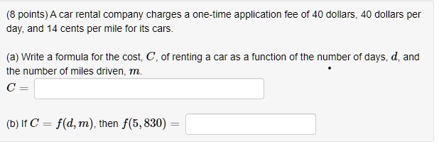 A car rental company charges a one-time application fee of 40 dollars, 40 dollars per day, and 14 cents per mile for its cars.

(a) Write a formula for the cost, C, of renting a car as a function of the number of days, d, and the number of miles driven, m.
C =

(b) If C = f(d, m), then f(5, 830) =