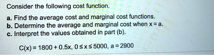 Consider the following cost function.
a. Find the average cost and marginal cost functions.
b. Determine the average and marginal cost when x = a.
c. Interpret the values obtained in part (b).

C(x) = 1800 + 0.5x, 0 ? x ? 5000, a = 2900