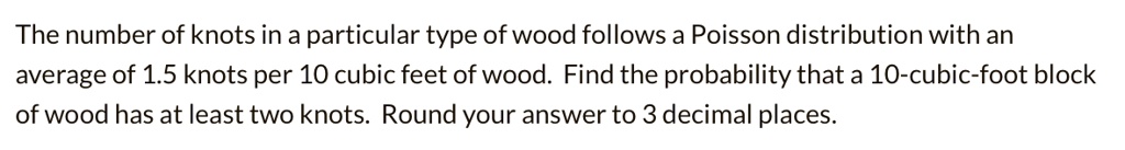 The number of knots in a particular type of wood follows a Poisson distribution with an average of 1.5 knots per 10 cubic feet of wood. Find the probability that a 10-cubic-foot block of wood has at least two knots. Round your answer to 3 decimal places.