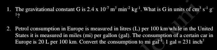1. The gravitational constant G is 2.4 × 10^-7 m^3  min^-2 kg^-1. What is G in units of cm^3  s^-1 g^-1?

2. Petrol consumption in Europe is measured in litres (L) per 100 km while in the United States it is measured in miles (mi) per gallon (gal). The consumption of a certain car in Europe is 20 L per 100 km. Convert the consumption to mi gal^-1. 1 gal = 231 inch^3