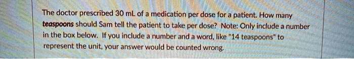 The doctor prescribed 30 mL of a medication per dose for a patient. How many teaspoons should Sam tell the patient to take per dose? Note: Only include a number in the box below. If you include a number and a word, like "14 teaspoons" to represent the unit, your answer would be counted wrong.
