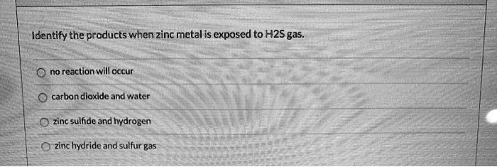 Identify the products when zinc metal is exposed to H2S gas.

no reaction will occur
carbon dioxide and water
zinc sulfide and hydrogen
zinc hydride and sulfur gas