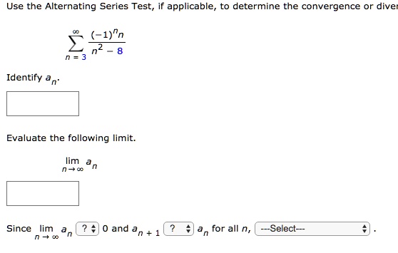 Use the Alternating Series Test, if applicable, to determine the convergence or diver

    sumn = 3^infty frac(-1)^nnn^2 - 8

Identify an.
Evaluate the following limit.
limn 	o infty an
Since limn 	o infty an ? 0 and an + 1 ? an for all n, —Select—.