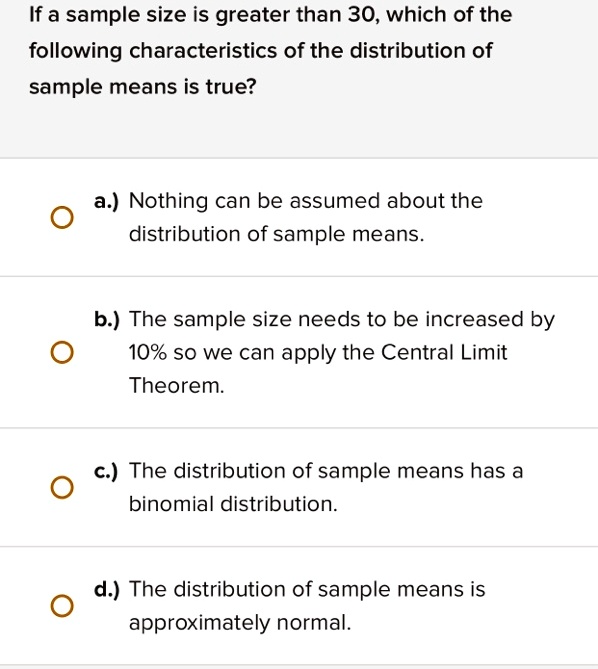 If a sample size is greater than 30, which of the
following characteristics of the distribution of
sample means is true?
a.) Nothing can be assumed about the
distribution of sample means.
b.) The sample size needs to be increased by
10% so we can apply the Central Limit
Theorem.
c.) The distribution of sample means has a
binomial distribution.
d.) The distribution of sample means is
approximately normal.