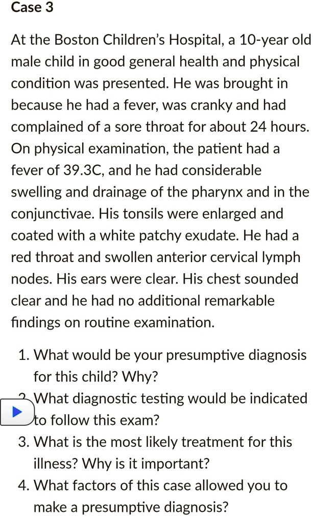 Case 3

At the Boston Children's Hospital, a 10-year old male child in good general health and physical condition was presented. He was brought in because he had a fever, was cranky and had complained of a sore throat for about 24 hours. On physical examination, the patient had a fever of 39.3C, and he had considerable swelling and drainage of the pharynx and in the conjunctivae. His tonsils were enlarged and coated with a white patchy exudate. He had a red throat and swollen anterior cervical lymph nodes. His ears were clear. His chest sounded clear and he had no additional remarkable findings on routine examination.

1. What would be your presumptive diagnosis for this child? Why?
2. What diagnostic testing would be indicated to follow this exam?
3. What is the most likely treatment for this illness? Why is it important?
4. What factors of this case allowed you to make a presumptive diagnosis?