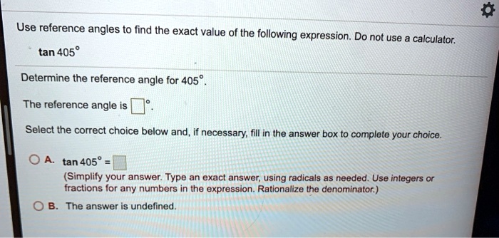 Use reference angles to find the exact value of the following expression. Do not use a calculator.
tan 405°
Determine the reference angle for 405°.
The reference angle is ?°.
Select the correct choice below and, if necessary, fill in the answer box to complete your choice.
A. tan 405° = ?
(Simplify your answer. Type an exact answer, using radicals as needed. Use integers or fractions for any numbers in the expression. Rationalize the denominator.)
B. The answer is undefined.