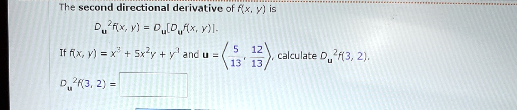 The second directional derivative of f(x, y) is
Du^2f(x, y) = Du[Duf(x, y)].
If f(x, y) = x^3 + 5x^2y + y^3 and u = <(5)/(13), (12)/(13)>, calculate Du^2f(3, 2).
Du^2f(3, 2) =