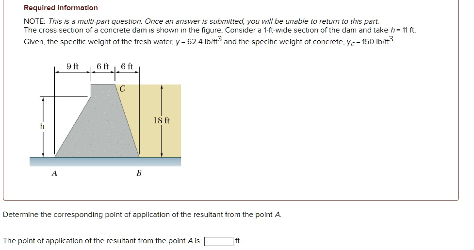 Required information
NOTE: This is a multi-part question. Once an answer is submitted, you will be unable to return to this part.
The cross section of a concrete dam is shown in the figure. Consider a 1-ft-wide section of the dam and take h = 11 ft.
Given, the specific weight of the fresh water, γ = 62.4 lb/ft^3 and the specific weight of concrete, = 150 lb/ft^3.
9 ft 6ft 6ft
C
A
B
18 ft
Determine the corresponding point of application of the resultant from the point A.
The point of application of the resultant from the point A is  ft.