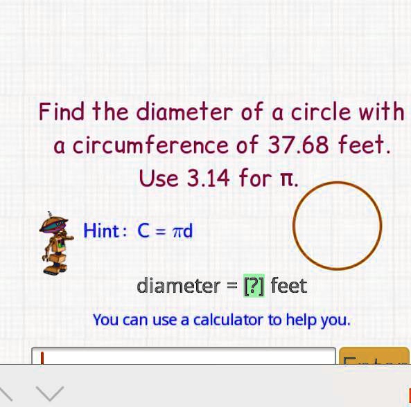 Find the diameter of a circle with a circumference of 37.68 feet. Use 3.14 for ??. Hint: C = ?d diameter = [?] feet You can use a calculator to help you.