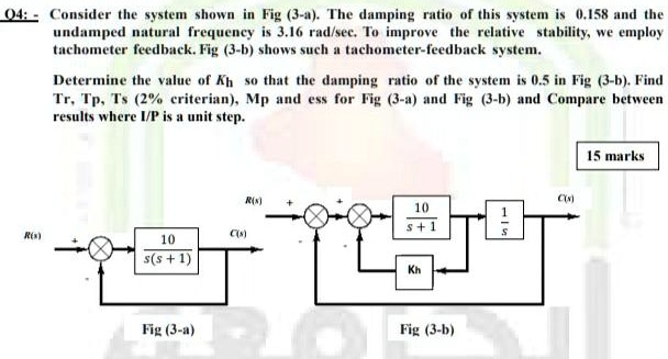 Q4:- Consider the system shown in Fig (3-a). The damping ratio of this system is 0.158 and the undamped natural frequency is 3.16 rad/sec. To improve the relative stability, we employ tachometer feedback. Fig (3-b) shows such a tachometer-feedback system. Determine the value of Kh so that the damping ratio of the system is 0.5 in Fig (3-b). Find Tr, Tp, Ts (2% criterian), Mp and ess for Fig (3-a) and Fig (3-b) and Compare between results where I/P is a unit step.