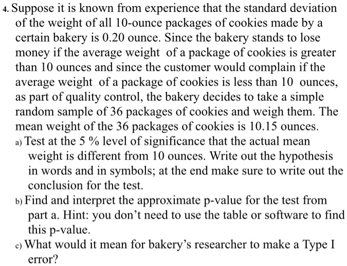 4. Suppose it is known from experience that the standard deviation of the weight of all 10-ounce packages of cookies made by a certain bakery is 0.20 ounce. Since the bakery stands to lose money if the average weight of a package of cookies is greater than 10 ounces and since the customer would complain if the average weight of a package of cookies is less than 10 ounces, as part of quality control, the bakery decides to take a simple random sample of 36 packages of cookies and weigh them. The mean weight of the 36 packages of cookies is 10.15 ounces.
a) Test at the 5 % level of significance that the actual mean weight is different from 10 ounces. Write out the hypothesis in words and in symbols; at the end make sure to write out the conclusion for the test.
b) Find and interpret the approximate p-value for the test from part a. Hint: you don't need to use the table or software to find this p-value.
c) What would it mean for bakery's researcher to make a Type I error?