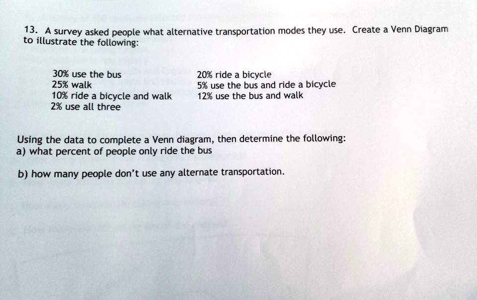 13. A survey asked people what alternative transportation modes they use. Create a Venn Diagram
to illustrate the following:

30% use the bus
25% walk
10% ride a bicycle and walk
2% use all three

20% ride a bicycle
5% use the bus and ride a bicycle
12% use the bus and walk

Using the data to complete a Venn diagram, then determine the following:
a) what percent of people only ride the bus

b) how many people don’t use any alternate transportation.