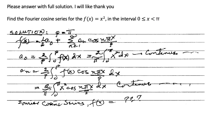 Please answer with full solution. I will like thank you

Find the Fourier cosine series for the f(x) = x^2, in the interval 0 ? x < ?

SOLUTION: p = ?
f(x) = 1/2 a0 + ?n=1^? an cos(n?x/p)
a0 = 2/p ?0^p f(x) dx = 2/? ?0^? x^2 dx ? Continue
an = 2/p ?0^p f(x) cos(n?x/p) dx
= 2/? ?0^? x^2 cos(n?x/?) dx Continue
Fourier Cosine Series, f(x) = ???
