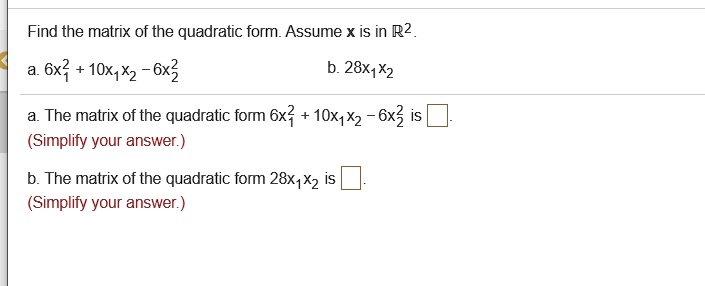 Find the matrix of the quadratic form. Assume x is in (mathbbR^2).
a. (6x1^2 + 10x1x2 - 6x2^2)
b. (28x1x2)
a. The matrix of the quadratic form (6x1^2 + 10x1x2 - 6x2^2) is 
(Simplify your answer.)
b. The matrix of the quadratic form (28x1x2) is 
(Simplify your answer.)
