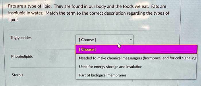 Fats are a type of lipid. They are found in our body and the foods we eat. Fats are insoluble in water. Match the term to the correct description regarding the types of lipids.

Triglycerides
Phopholipids
Sterols

Needed to make chemical messengers (hormones) and for cell signaling
Used for energy storage and insulation
Part of biological membranes
