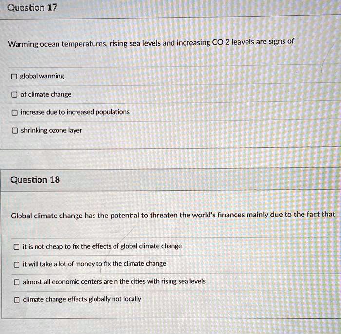 Warming ocean temperatures, rising sea levels and increasing CO 2 leavels are signs of

global warming
of climate change
increase due to increased populations
shrinking ozone layer

Global climate change has the potential to threaten the world's finances mainly due to the fact that

it is not cheap to fix the effects of global climate change
it will take a lot of money to fix the climate change
almost all economic centers are n the cities with rising sea levels
climate change effects globally not locally