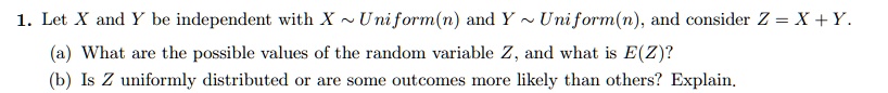 1. Let X and Y be independent with X   Uniform(n) and Y Uniform(n), and consider Z = X + Y.
(a) What are the possible values of the random variable Z, and what is E(Z)?
(b) Is Z uniformly distributed or are some outcomes more likely than others? Explain.