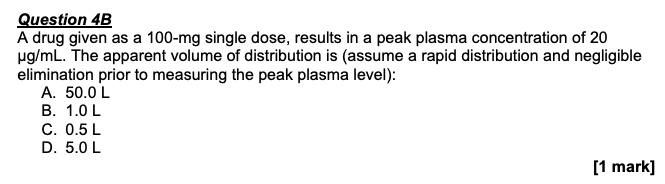 Question 4B
A drug given as a 100-mg single dose, results in a peak plasma concentration of 20 ?g/mL. The apparent volume of distribution is (assume a rapid distribution and negligible elimination prior to measuring the peak plasma level):
A. 50.0 L
B. 1.0 L
C. 0.5 L
D. 5.0 L