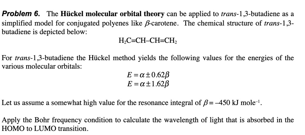 Problem 6. The Hückel molecular orbital theory can be applied to trans-1,3-butadiene as a
simplified model for conjugated polyenes like β-carotene. The chemical structure of trans-1,3-
butadiene is depicted below:
H2C=CH-CH=CH2
For trans-1,3-butadiene the Hückel method yields the following values for the energies of the
various molecular orbitals:
E = α± 0.62β
E = α± 1.62β
Let us assume a somewhat high value for the resonance integral of β = -450 kJ mole^-1.
Apply the Bohr frequency condition to calculate the wavelength of light that is absorbed in the
HOMO to LUMO transition.