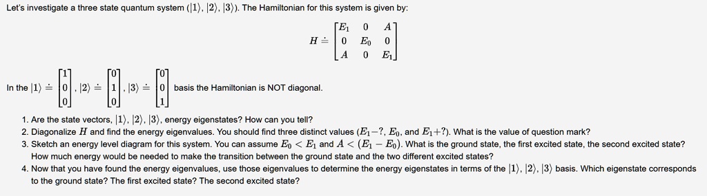 Let's investigate a three state quantum system (|1?, |2?, |3?). The Hamiltonian for this system is given by:
H ? [E1 0 A; 0 E0 0; A 0 E1]
In the |1? ? [1; 0; 0], |2? ? [0; 1; 0], |3? ? [0; 0; 1] basis the Hamiltonian is NOT diagonal.
1. Are the state vectors, |1?, |2?, |3?, energy eigenstates? How can you tell?
2. Diagonalize H and find the energy eigenvalues. You should find three distinct values (E1 - ?, E0, and E1 + ?). What is the value of question mark?
3. Sketch an energy level diagram for this system. You can assume E0 < E1 and A < (E1 - E0). What is the ground state, the first excited state, the second excited state?
How much energy would be needed to make the transition between the ground state and the two different excited states?
4. Now that you have found the energy eigenvalues, use those eigenvalues to determine the energy eigenstates in terms of the |1?, |2?, |3? basis. Which eigenstate corresponds to the ground state? The first excited state? The second excited state?