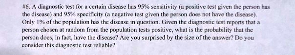 #6. A diagnostic test for a certain disease has 95% sensitivity (a positive test given the person has the disease) and 95% specificity (a negative test given the person does not have the disease). Only 1% of the population has the disease in question. Given the diagnostic test reports that a person chosen at random from the population tests positive, what is the probability that the person does, in fact, have the disease? Are you surprised by the size of the answer? Do you consider this diagnostic test reliable?