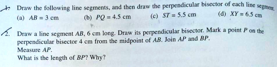 Draw the following line segments, and then draw the perpendicular bisector of each line segment.
(a) AB = 3 cm (b) PQ = 4.5 cm (c) ST = 5.5 cm (d) XY = 6.5 cm

Draw a line segment AB, 6 cm long. Draw its perpendicular bisector. Mark a point P on the perpendicular bisector 4 cm from the midpoint of AB. Join AP and BP.
Measure AP.
What is the length of BP? Why?